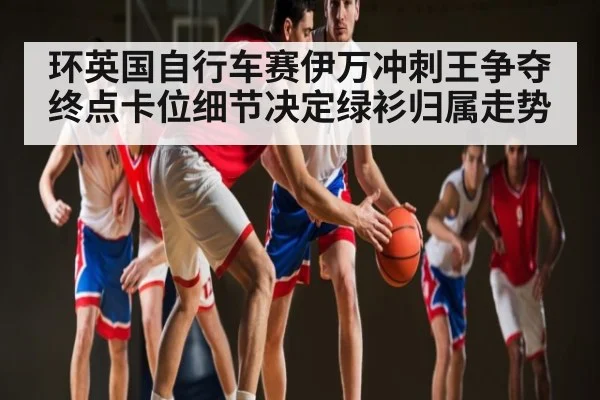 环英国自行车赛伊万冲刺王争夺 终点卡位细节决定绿衫归属走势
