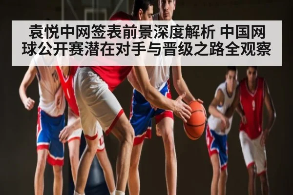 袁悦中网签表前景深度解析 中国网球公开赛潜在对手与晋级之路全观察
