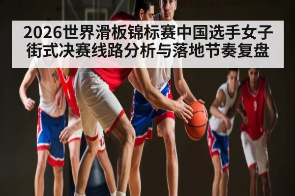 2026世界滑板锦标赛中国选手女子街式决赛线路分析与落地节奏复盘