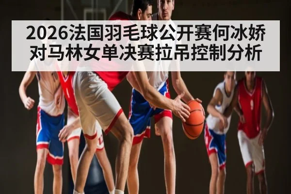 2026法国羽毛球公开赛何冰娇对马林女单决赛拉吊控制分析